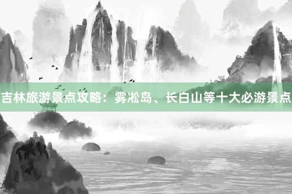吉林旅游景点攻略：雾凇岛、长白山等十大必游景点