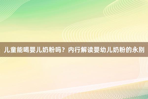 儿童能喝婴儿奶粉吗？内行解读婴幼儿奶粉的永别