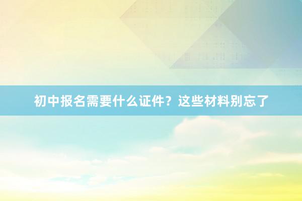 初中报名需要什么证件？这些材料别忘了