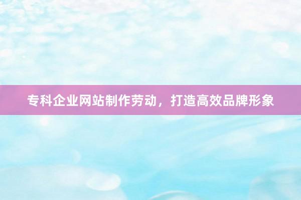 专科企业网站制作劳动，打造高效品牌形象