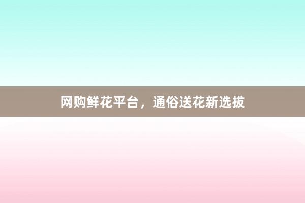 网购鲜花平台，通俗送花新选拔