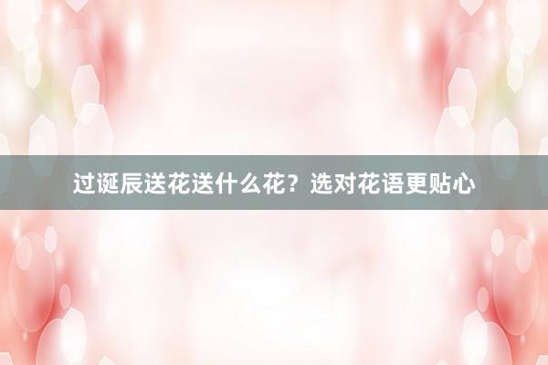 过诞辰送花送什么花？选对花语更贴心