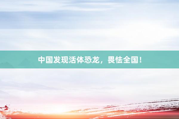 中国发现活体恐龙，畏怯全国！